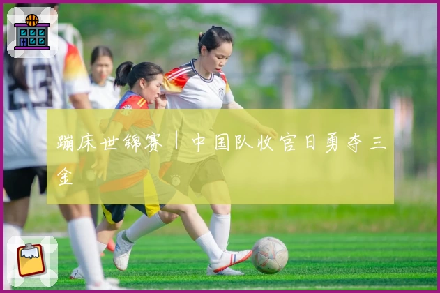 蹦床世锦赛｜中国队收官日勇夺三金