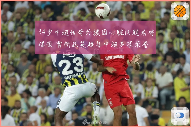 34岁中超传奇外援因心脏问题或将退役 曾斩获英超与中超多项荣誉