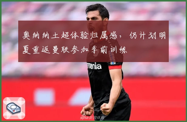 奥纳纳土超体验归属感,仍计划明夏重返曼联参加季前训练