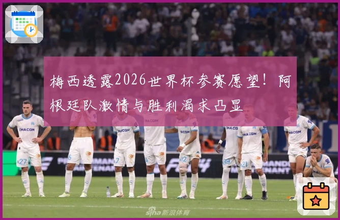 梅西透露2026世界杯参赛愿望！阿根廷队激情与胜利渴求凸显