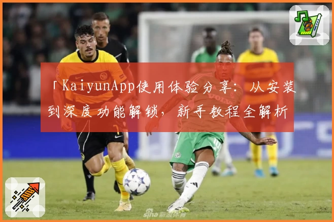 「KaiyunApp使用体验分享：从安装到深度功能解锁，新手教程全解析」