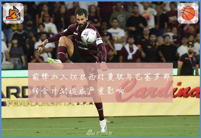 前锋加入切尔西对曼联与巴塞罗那转会计划造成严重影响