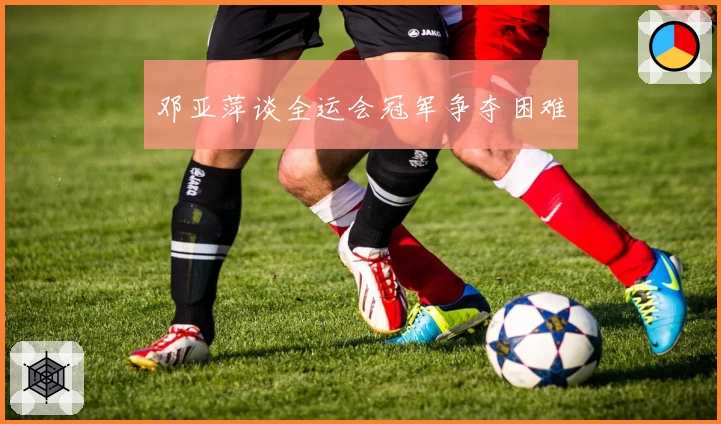 邓亚萍谈全运会冠军争夺困难