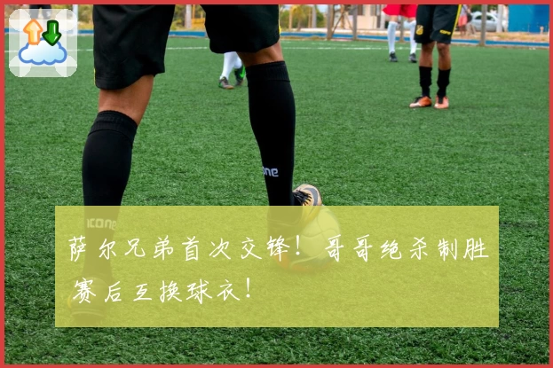 萨尔兄弟首次交锋！哥哥绝杀制胜 赛后互换球衣！