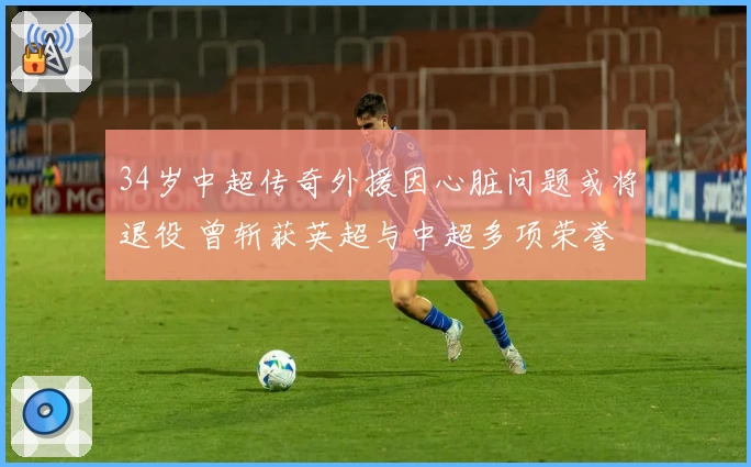 34岁中超传奇外援因心脏问题或将退役 曾斩获英超与中超多项荣誉