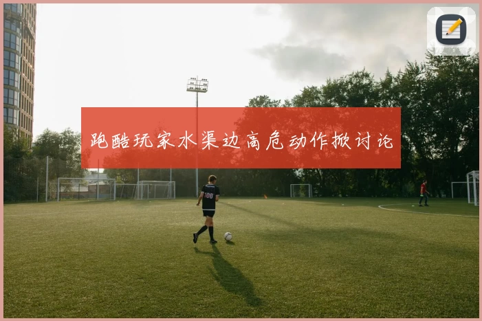 跑酷玩家水渠边高危动作掀讨论