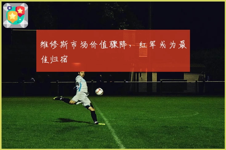 维修斯市场价值骤降,红军或为最佳归宿
